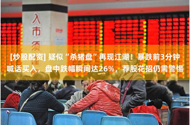 [炒股配资] 疑似“杀猪盘”再现江湖！暴跌前3分钟喊话买入，盘中跌幅瞬间达26%，荐股花招仍需警惕