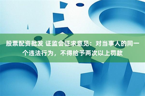 股票配资批发 证监会征求意见：对当事人的同一个违法行为，不得给予两次以上罚款