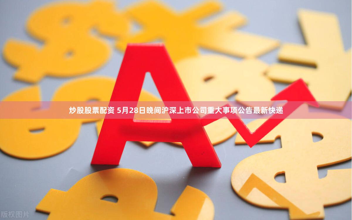 炒股股票配资 5月28日晚间沪深上市公司重大事项公告最新快递