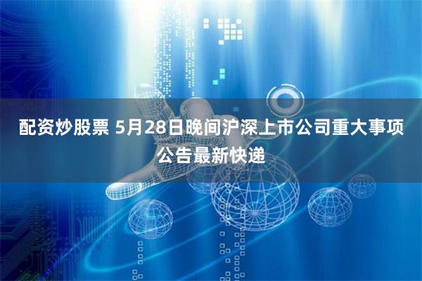配资炒股票 5月28日晚间沪深上市公司重大事项公告最新快递