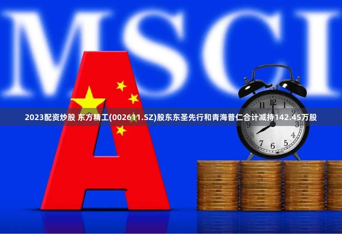 2023配资炒股 东方精工(002611.SZ)股东东圣先行和青海普仁合计减持142.45万股
