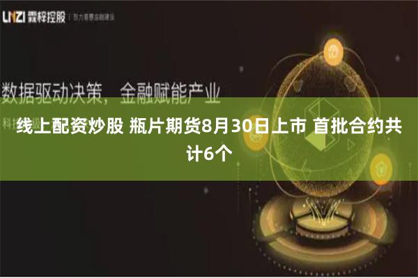线上配资炒股 瓶片期货8月30日上市 首批合约共计6个