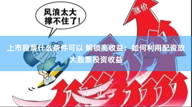 上市股票什么条件可以 解锁高收益：如何利用配资放大股票投资收益