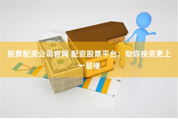 股票配资公司官网 配资股票平台：助你投资更上一层楼
