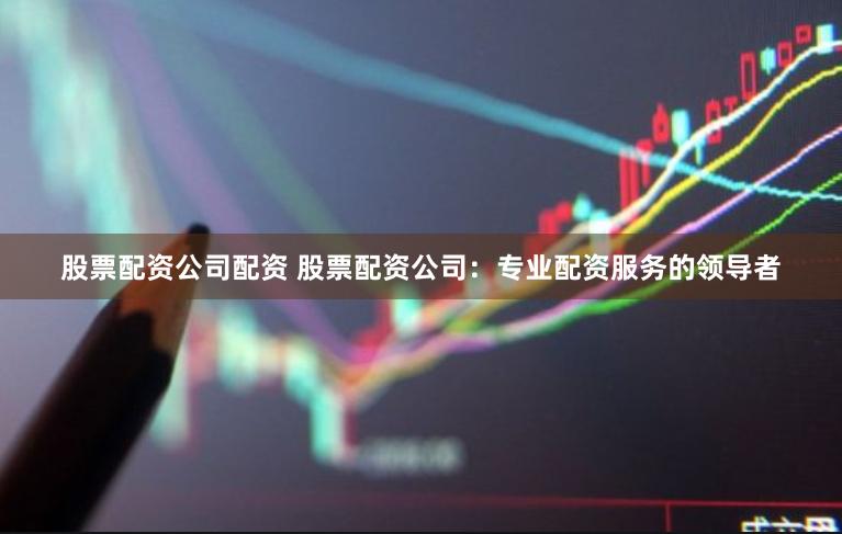 股票配资公司配资 股票配资公司：专业配资服务的领导者
