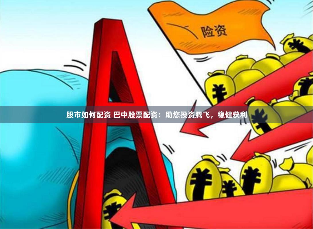 股市如何配资 巴中股票配资：助您投资腾飞，稳健获利