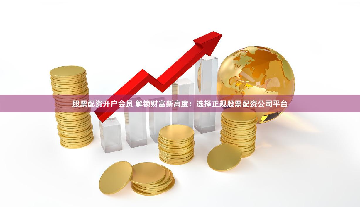 股票配资开户会员 解锁财富新高度：选择正规股票配资公司平台