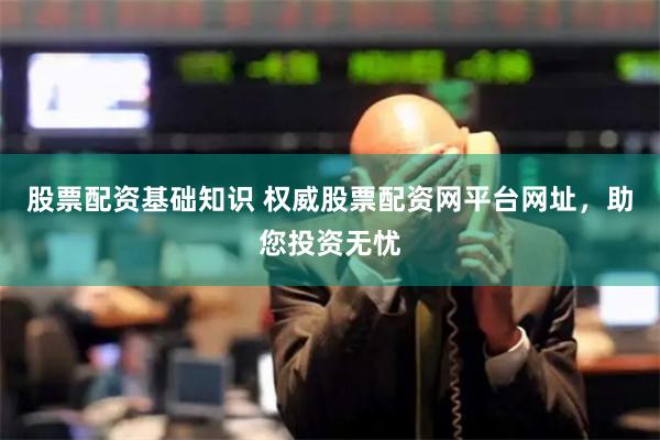股票配资基础知识 权威股票配资网平台网址，助您投资无忧