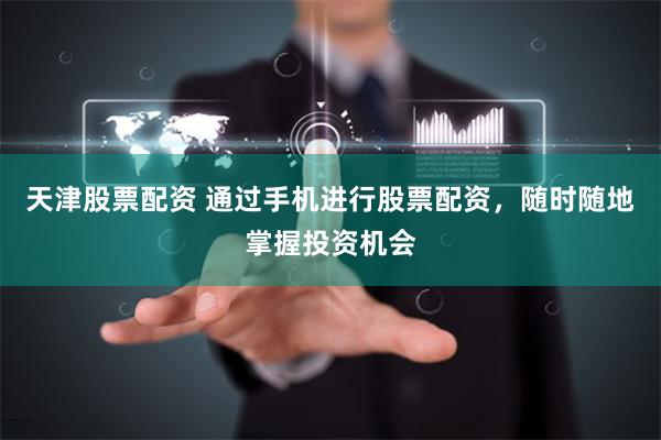 天津股票配资 通过手机进行股票配资，随时随地掌握投资机会