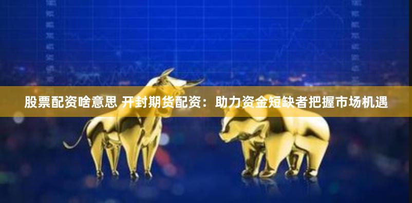 股票配资啥意思 开封期货配资：助力资金短缺者把握市场机遇