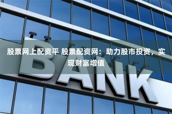 股票网上配资平 股票配资网：助力股市投资，实现财富增值