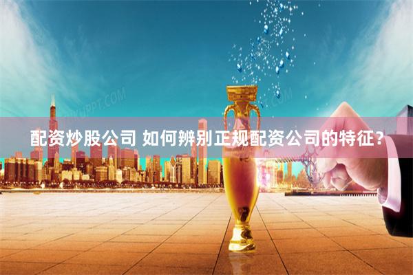 配资炒股公司 如何辨别正规配资公司的特征？