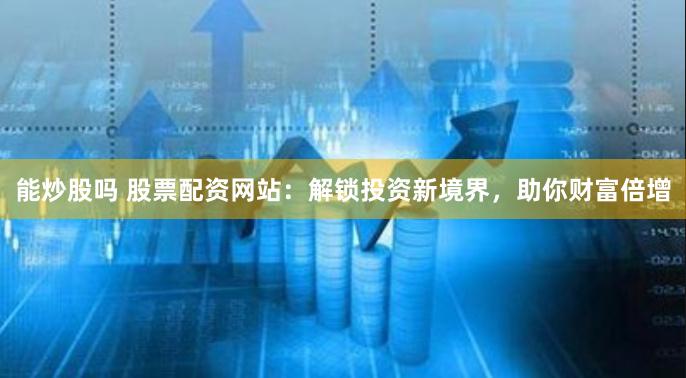 能炒股吗 股票配资网站：解锁投资新境界，助你财富倍增