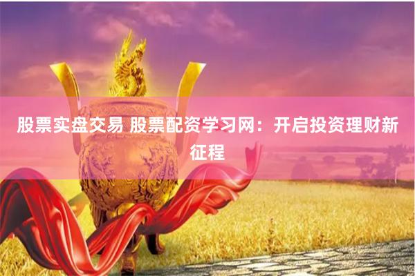 股票实盘交易 股票配资学习网：开启投资理财新征程