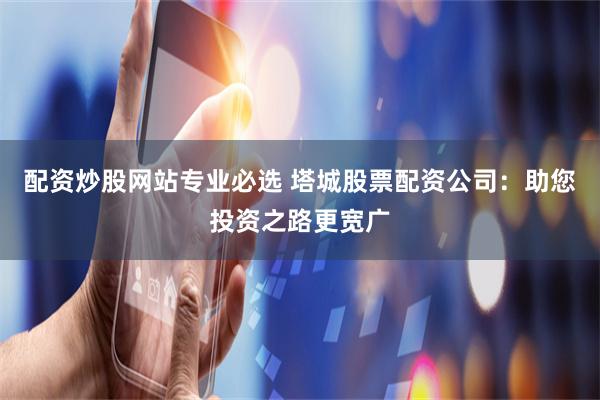 配资炒股网站专业必选 塔城股票配资公司:助您投资之路更宽广