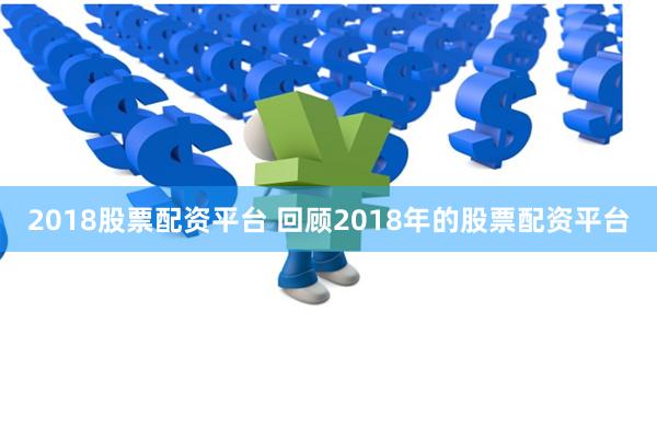 2018股票配资平台 回顾2018年的股票配资平台