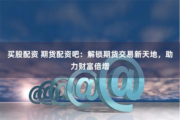 买股配资 期货配资吧:解锁期货交易新天地,助力财富倍增