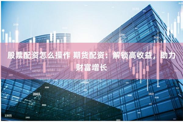 股票配资怎么操作 期货配资:解锁高收益,助力财富增长