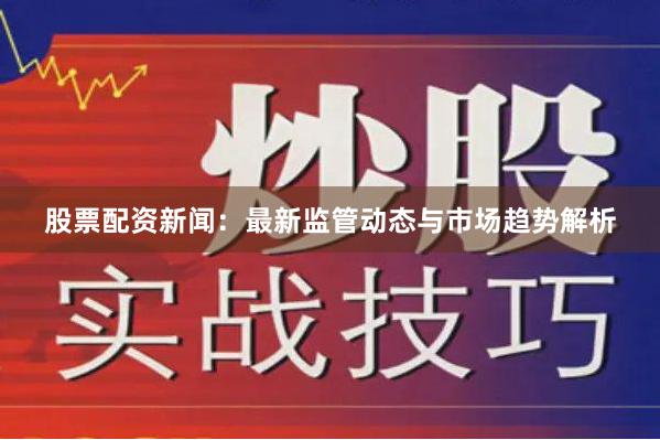 股票配资新闻：最新监管动态与市场趋势解析
