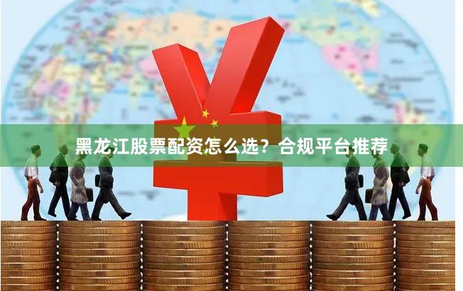 黑龙江股票配资怎么选？合规平台推荐